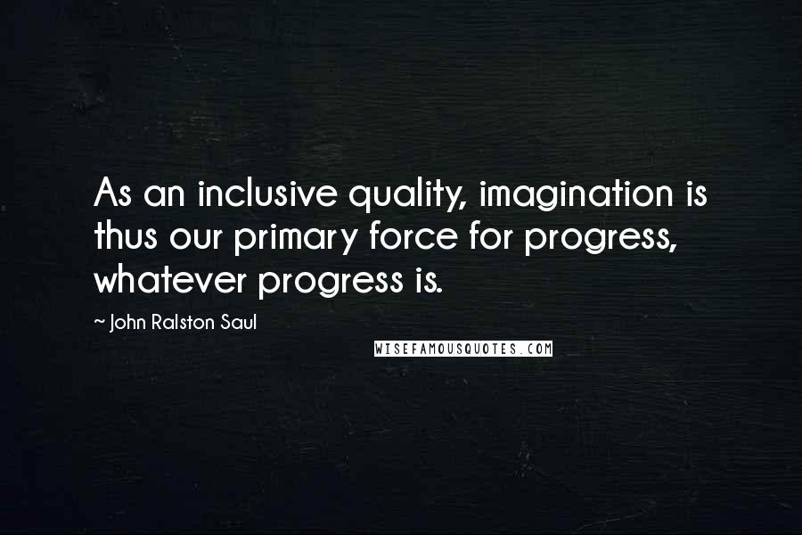 John Ralston Saul Quotes: As an inclusive quality, imagination is thus our primary force for progress, whatever progress is.