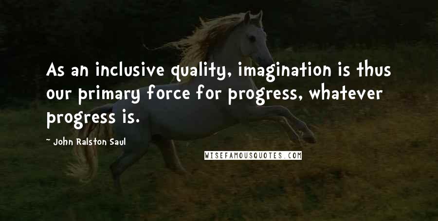 John Ralston Saul Quotes: As an inclusive quality, imagination is thus our primary force for progress, whatever progress is.