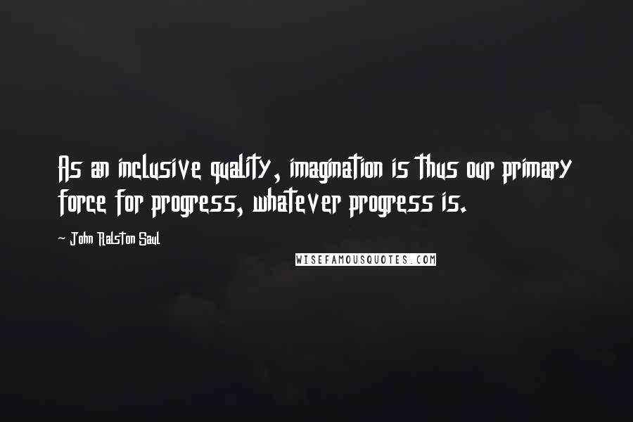 John Ralston Saul Quotes: As an inclusive quality, imagination is thus our primary force for progress, whatever progress is.