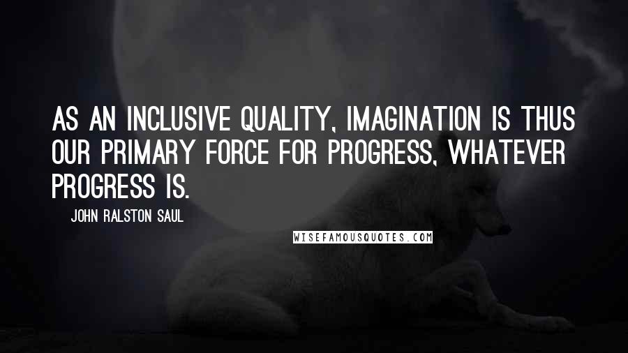 John Ralston Saul Quotes: As an inclusive quality, imagination is thus our primary force for progress, whatever progress is.