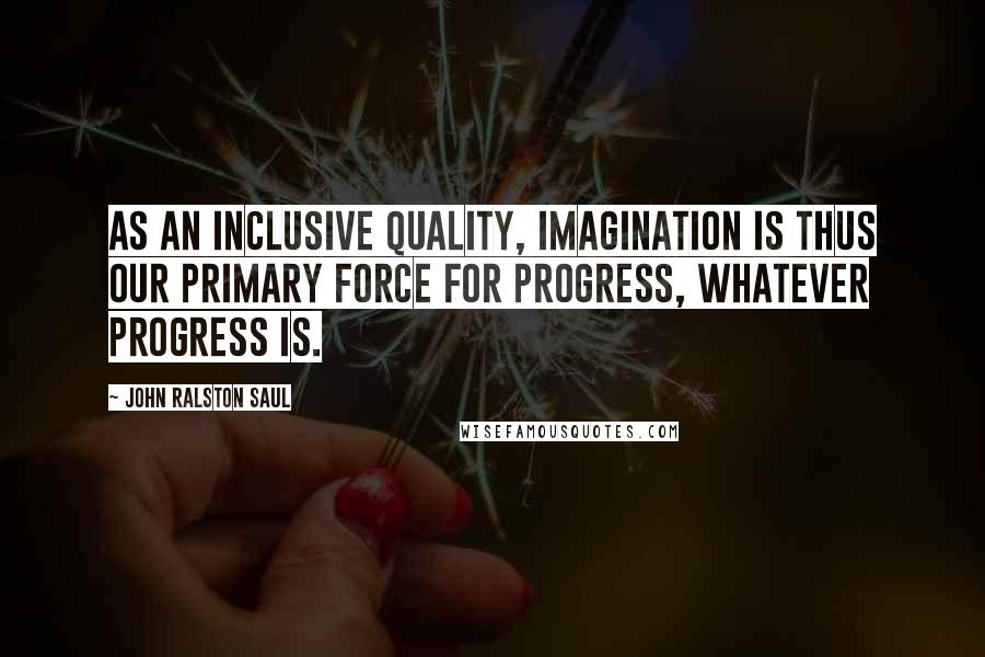 John Ralston Saul Quotes: As an inclusive quality, imagination is thus our primary force for progress, whatever progress is.