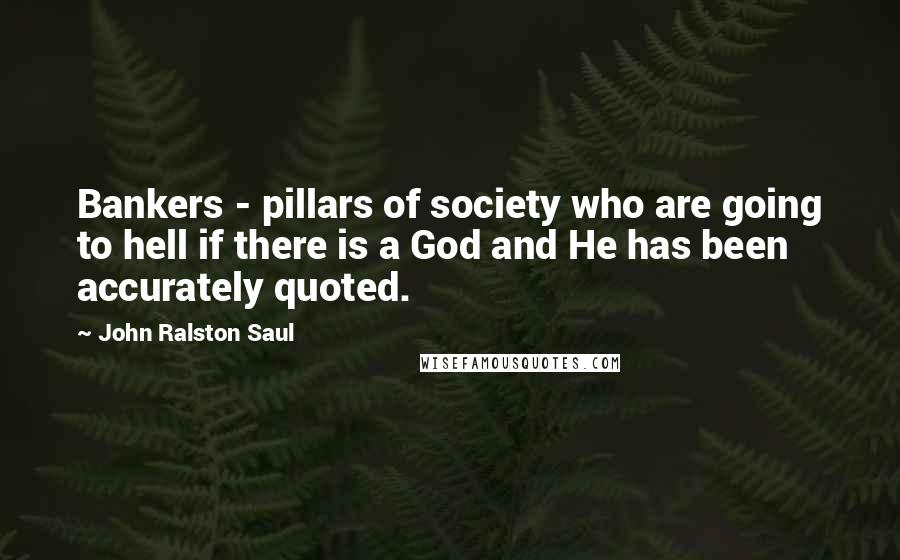 John Ralston Saul Quotes: Bankers - pillars of society who are going to hell if there is a God and He has been accurately quoted.