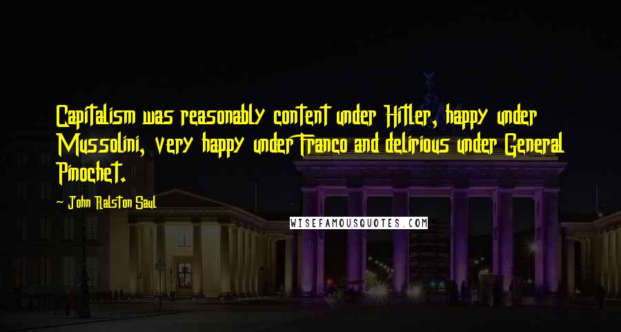 John Ralston Saul Quotes: Capitalism was reasonably content under Hitler, happy under Mussolini, very happy under Franco and delirious under General Pinochet.