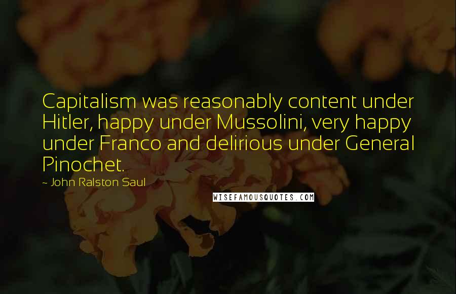 John Ralston Saul Quotes: Capitalism was reasonably content under Hitler, happy under Mussolini, very happy under Franco and delirious under General Pinochet.
