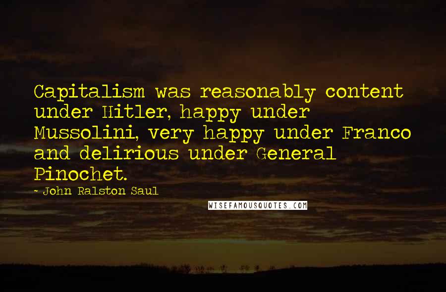 John Ralston Saul Quotes: Capitalism was reasonably content under Hitler, happy under Mussolini, very happy under Franco and delirious under General Pinochet.