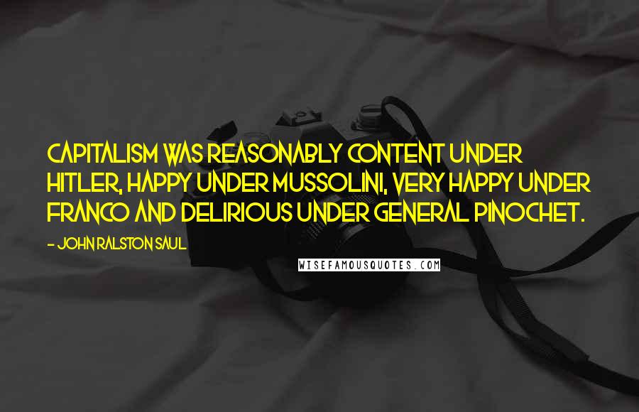 John Ralston Saul Quotes: Capitalism was reasonably content under Hitler, happy under Mussolini, very happy under Franco and delirious under General Pinochet.
