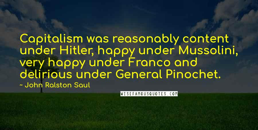 John Ralston Saul Quotes: Capitalism was reasonably content under Hitler, happy under Mussolini, very happy under Franco and delirious under General Pinochet.