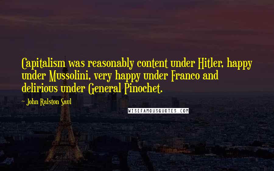 John Ralston Saul Quotes: Capitalism was reasonably content under Hitler, happy under Mussolini, very happy under Franco and delirious under General Pinochet.