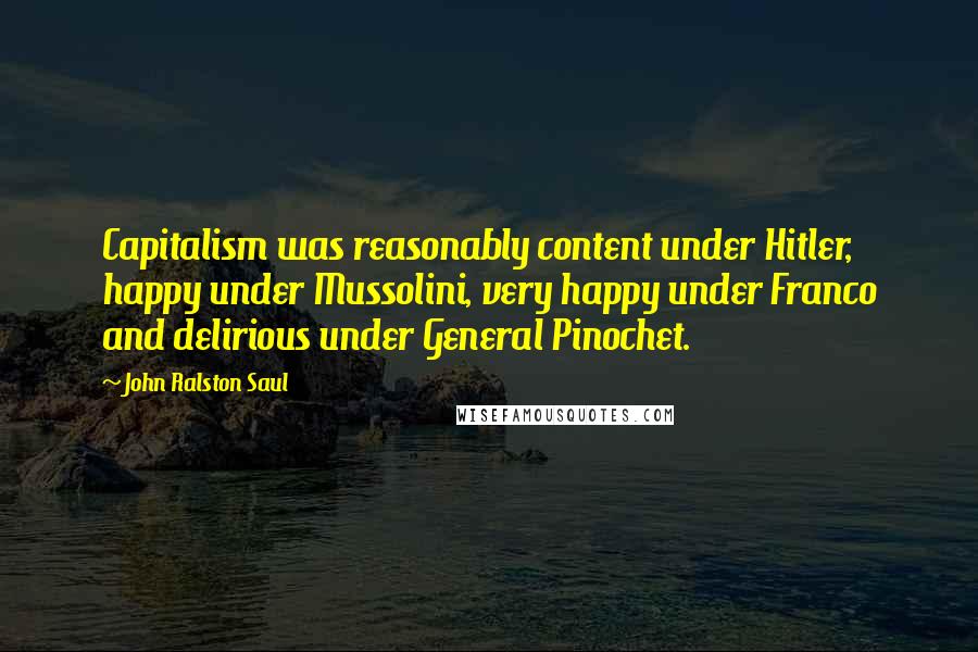 John Ralston Saul Quotes: Capitalism was reasonably content under Hitler, happy under Mussolini, very happy under Franco and delirious under General Pinochet.