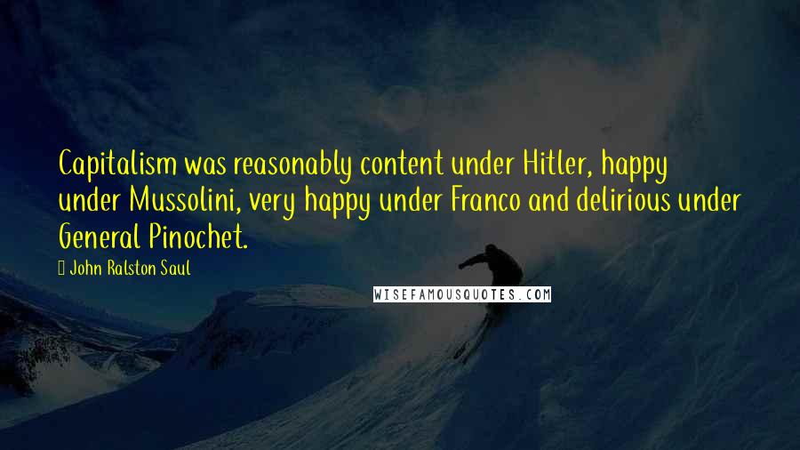 John Ralston Saul Quotes: Capitalism was reasonably content under Hitler, happy under Mussolini, very happy under Franco and delirious under General Pinochet.