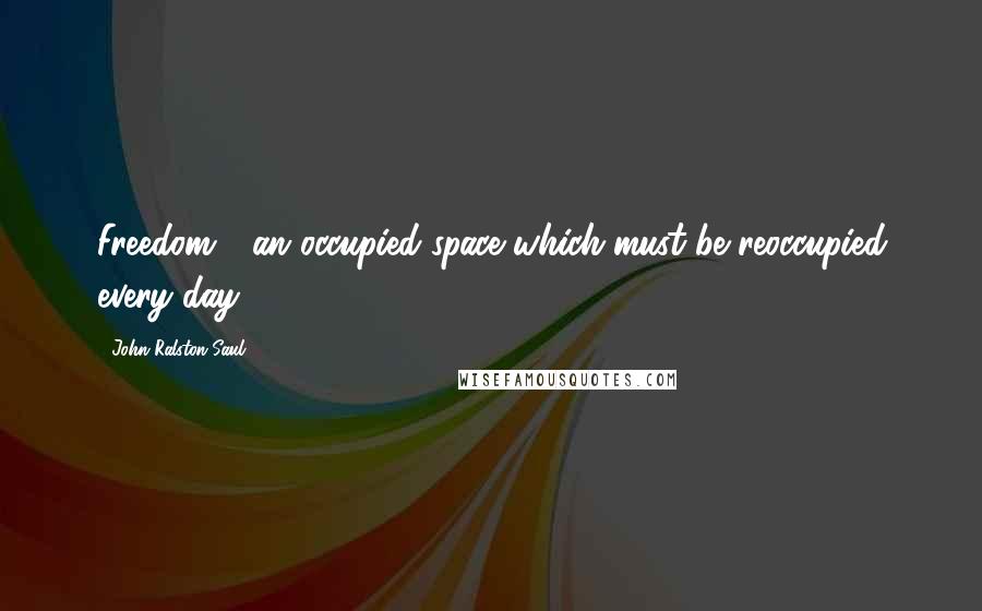 John Ralston Saul Quotes: Freedom - an occupied space which must be reoccupied every day.