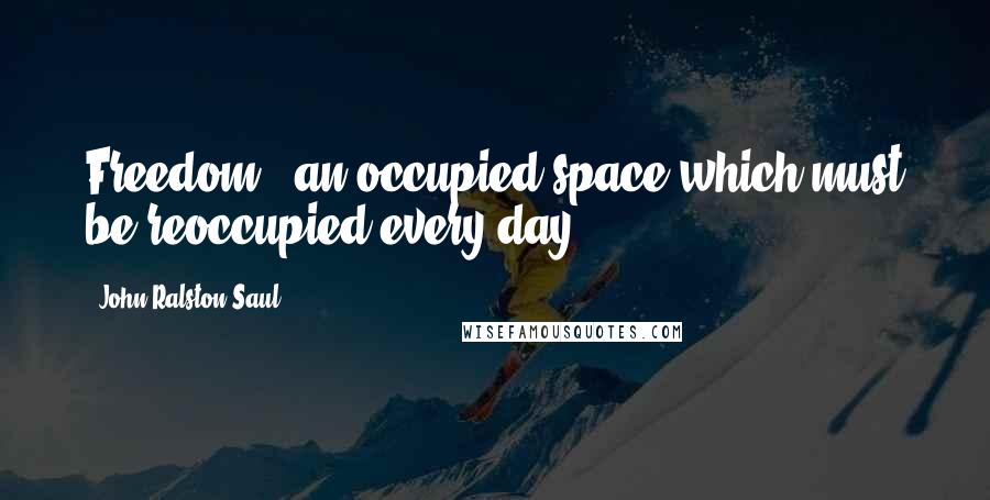 John Ralston Saul Quotes: Freedom - an occupied space which must be reoccupied every day.