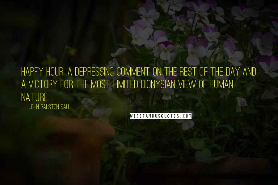 John Ralston Saul Quotes: Happy Hour: a depressing comment on the rest of the day and a victory for the most limited Dionysian view of human nature.