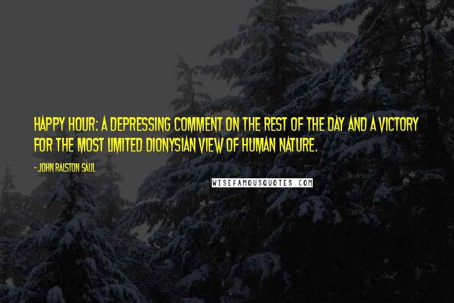 John Ralston Saul Quotes: Happy Hour: a depressing comment on the rest of the day and a victory for the most limited Dionysian view of human nature.