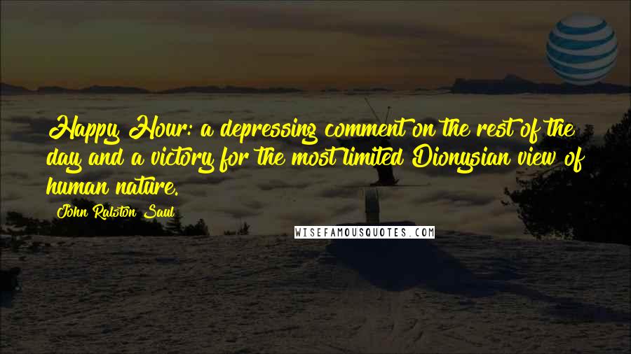 John Ralston Saul Quotes: Happy Hour: a depressing comment on the rest of the day and a victory for the most limited Dionysian view of human nature.