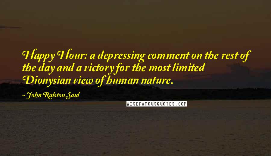 John Ralston Saul Quotes: Happy Hour: a depressing comment on the rest of the day and a victory for the most limited Dionysian view of human nature.