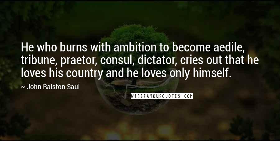 John Ralston Saul Quotes: He who burns with ambition to become aedile, tribune, praetor, consul, dictator, cries out that he loves his country and he loves only himself.