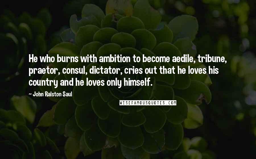 John Ralston Saul Quotes: He who burns with ambition to become aedile, tribune, praetor, consul, dictator, cries out that he loves his country and he loves only himself.