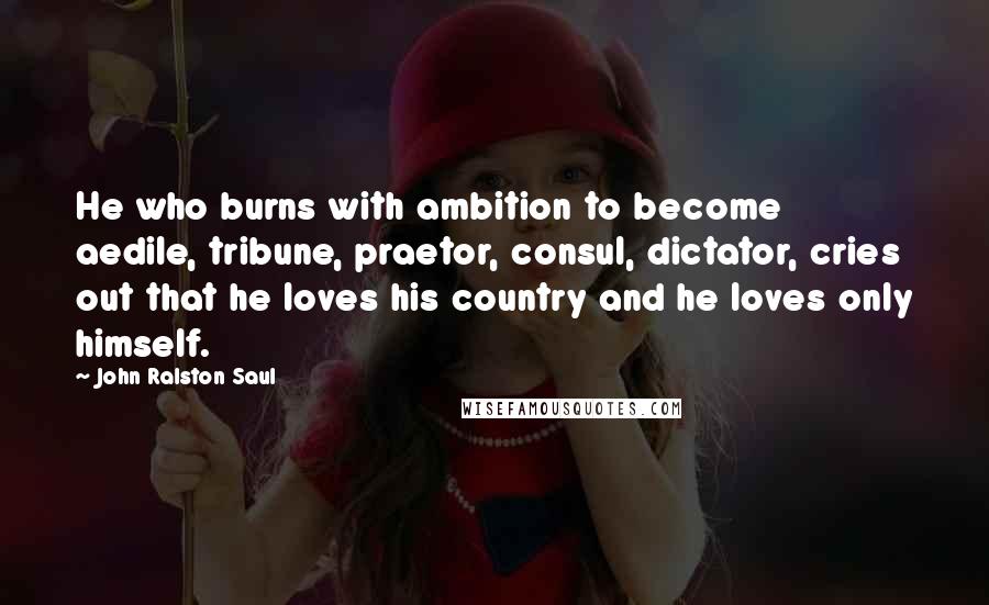 John Ralston Saul Quotes: He who burns with ambition to become aedile, tribune, praetor, consul, dictator, cries out that he loves his country and he loves only himself.