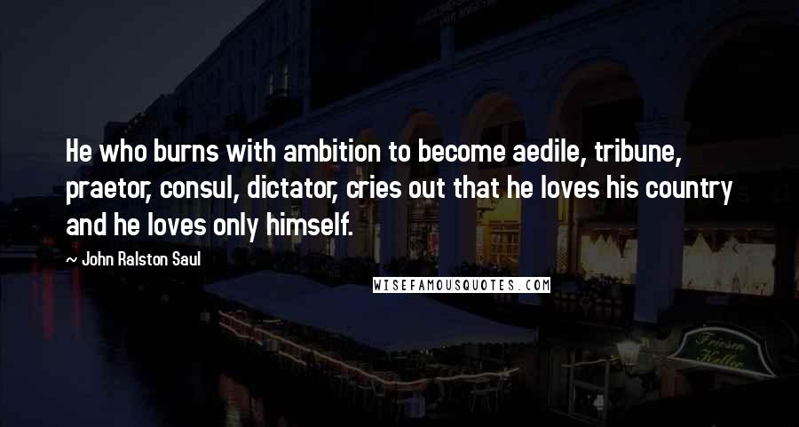 John Ralston Saul Quotes: He who burns with ambition to become aedile, tribune, praetor, consul, dictator, cries out that he loves his country and he loves only himself.