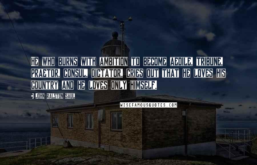 John Ralston Saul Quotes: He who burns with ambition to become aedile, tribune, praetor, consul, dictator, cries out that he loves his country and he loves only himself.