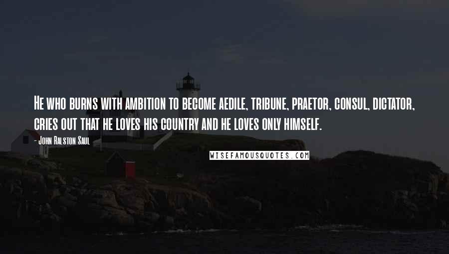 John Ralston Saul Quotes: He who burns with ambition to become aedile, tribune, praetor, consul, dictator, cries out that he loves his country and he loves only himself.