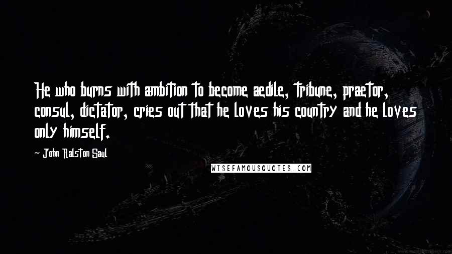 John Ralston Saul Quotes: He who burns with ambition to become aedile, tribune, praetor, consul, dictator, cries out that he loves his country and he loves only himself.