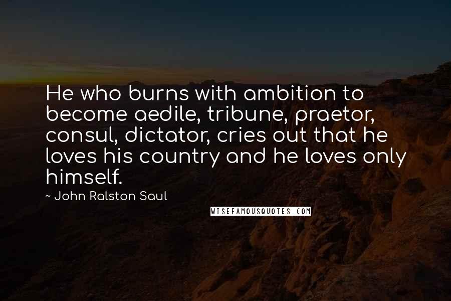 John Ralston Saul Quotes: He who burns with ambition to become aedile, tribune, praetor, consul, dictator, cries out that he loves his country and he loves only himself.