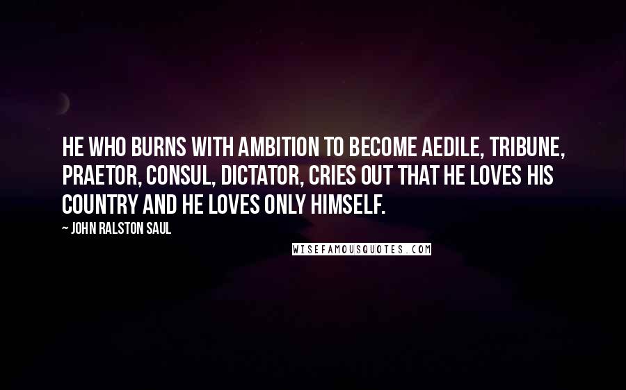 John Ralston Saul Quotes: He who burns with ambition to become aedile, tribune, praetor, consul, dictator, cries out that he loves his country and he loves only himself.