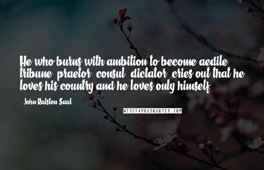 John Ralston Saul Quotes: He who burns with ambition to become aedile, tribune, praetor, consul, dictator, cries out that he loves his country and he loves only himself.