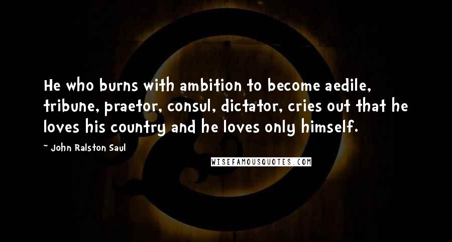 John Ralston Saul Quotes: He who burns with ambition to become aedile, tribune, praetor, consul, dictator, cries out that he loves his country and he loves only himself.