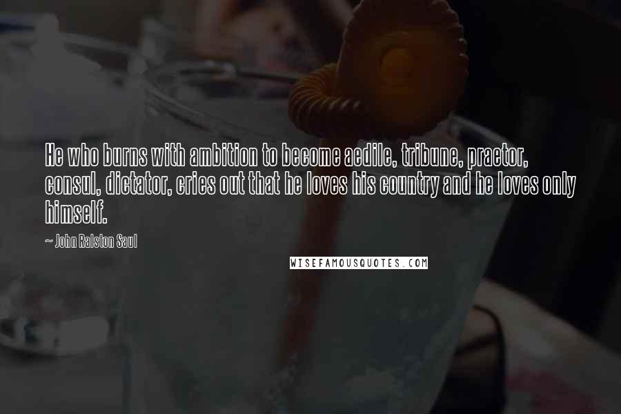 John Ralston Saul Quotes: He who burns with ambition to become aedile, tribune, praetor, consul, dictator, cries out that he loves his country and he loves only himself.