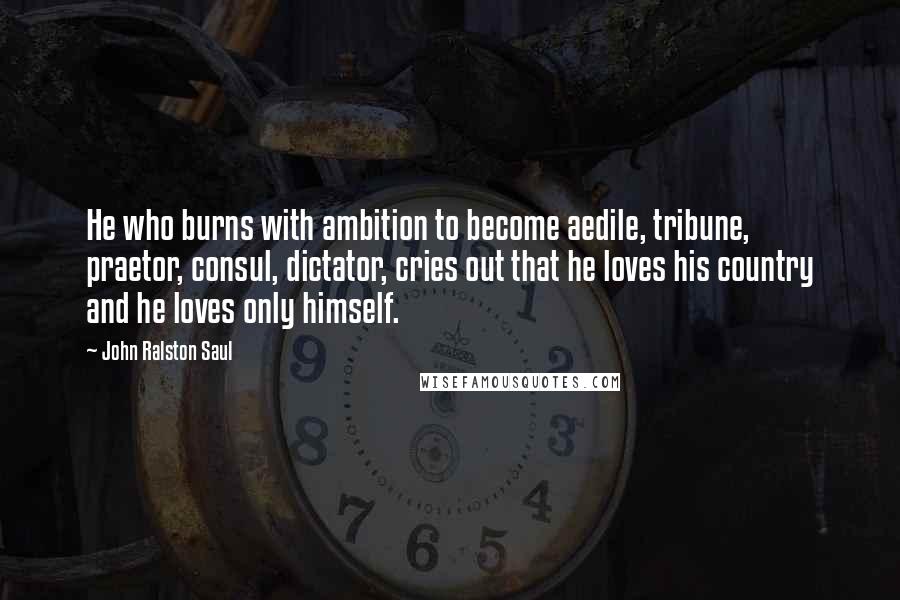 John Ralston Saul Quotes: He who burns with ambition to become aedile, tribune, praetor, consul, dictator, cries out that he loves his country and he loves only himself.