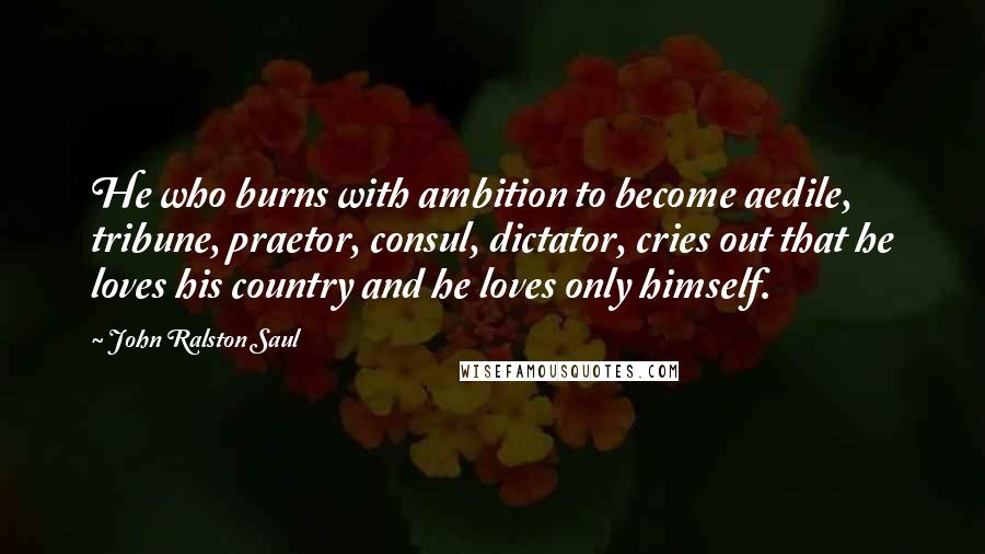 John Ralston Saul Quotes: He who burns with ambition to become aedile, tribune, praetor, consul, dictator, cries out that he loves his country and he loves only himself.