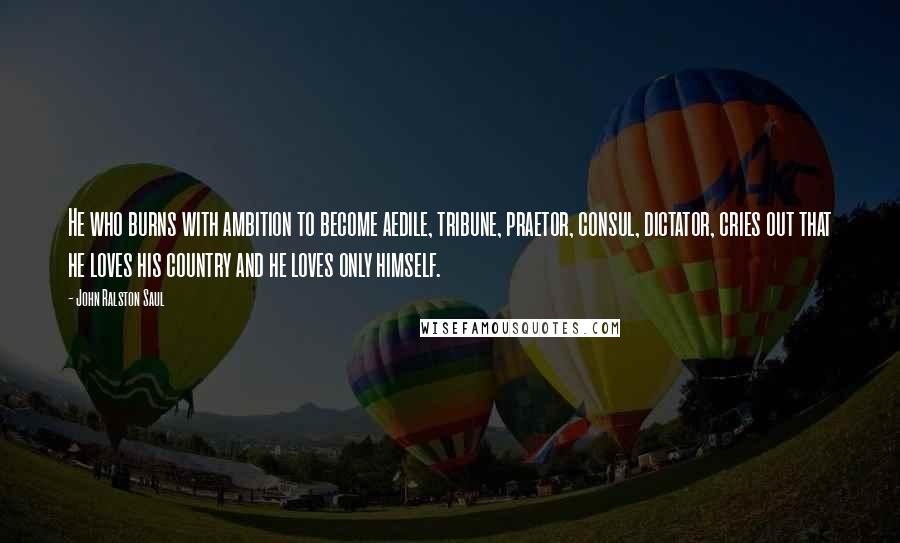 John Ralston Saul Quotes: He who burns with ambition to become aedile, tribune, praetor, consul, dictator, cries out that he loves his country and he loves only himself.