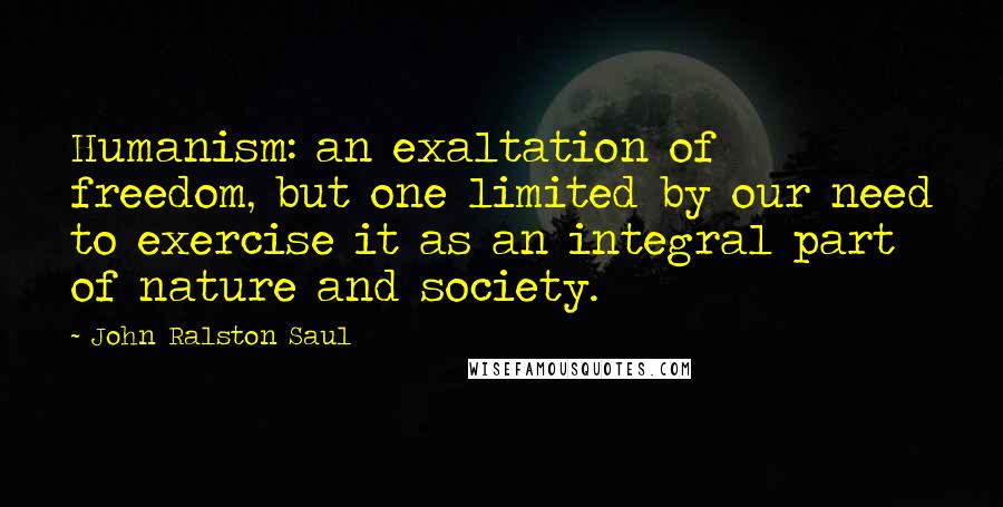 John Ralston Saul Quotes: Humanism: an exaltation of freedom, but one limited by our need to exercise it as an integral part of nature and society.