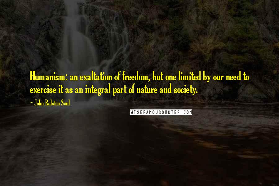 John Ralston Saul Quotes: Humanism: an exaltation of freedom, but one limited by our need to exercise it as an integral part of nature and society.