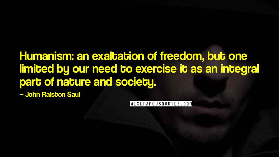 John Ralston Saul Quotes: Humanism: an exaltation of freedom, but one limited by our need to exercise it as an integral part of nature and society.