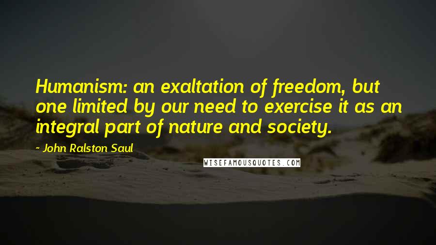 John Ralston Saul Quotes: Humanism: an exaltation of freedom, but one limited by our need to exercise it as an integral part of nature and society.