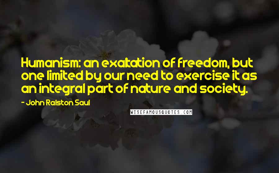 John Ralston Saul Quotes: Humanism: an exaltation of freedom, but one limited by our need to exercise it as an integral part of nature and society.