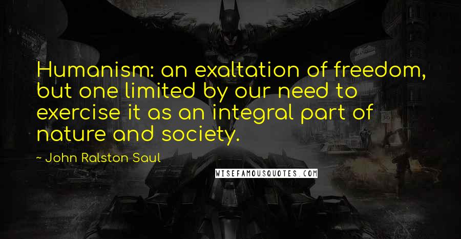 John Ralston Saul Quotes: Humanism: an exaltation of freedom, but one limited by our need to exercise it as an integral part of nature and society.