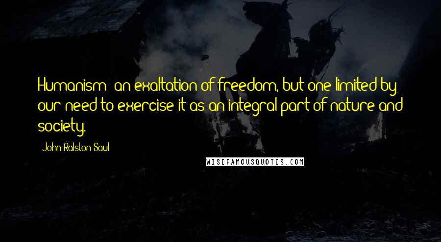John Ralston Saul Quotes: Humanism: an exaltation of freedom, but one limited by our need to exercise it as an integral part of nature and society.