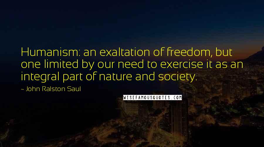 John Ralston Saul Quotes: Humanism: an exaltation of freedom, but one limited by our need to exercise it as an integral part of nature and society.