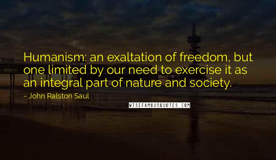 John Ralston Saul Quotes: Humanism: an exaltation of freedom, but one limited by our need to exercise it as an integral part of nature and society.