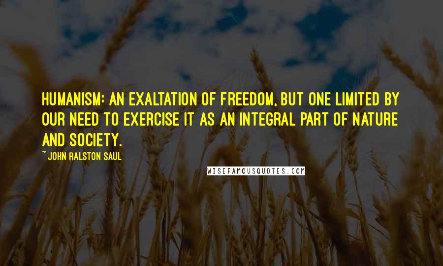John Ralston Saul Quotes: Humanism: an exaltation of freedom, but one limited by our need to exercise it as an integral part of nature and society.