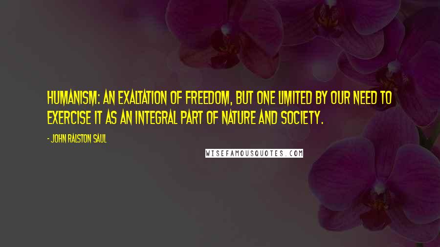 John Ralston Saul Quotes: Humanism: an exaltation of freedom, but one limited by our need to exercise it as an integral part of nature and society.