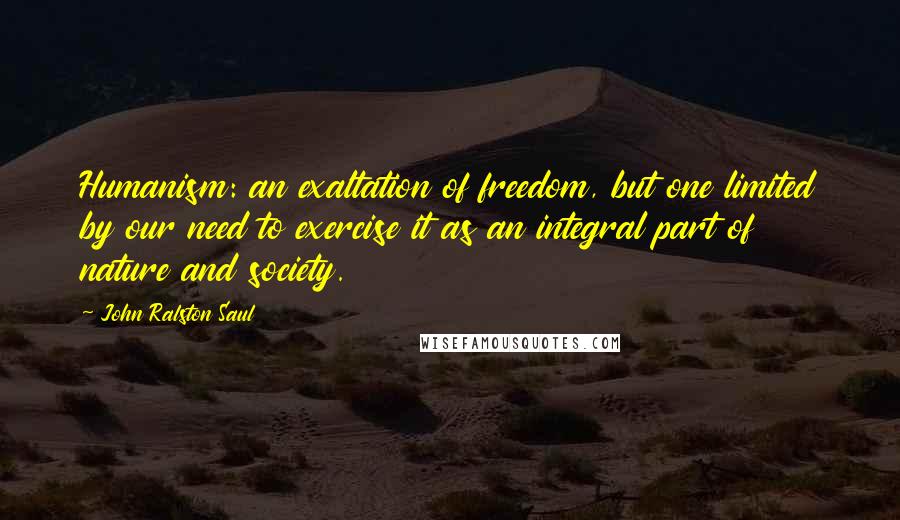 John Ralston Saul Quotes: Humanism: an exaltation of freedom, but one limited by our need to exercise it as an integral part of nature and society.