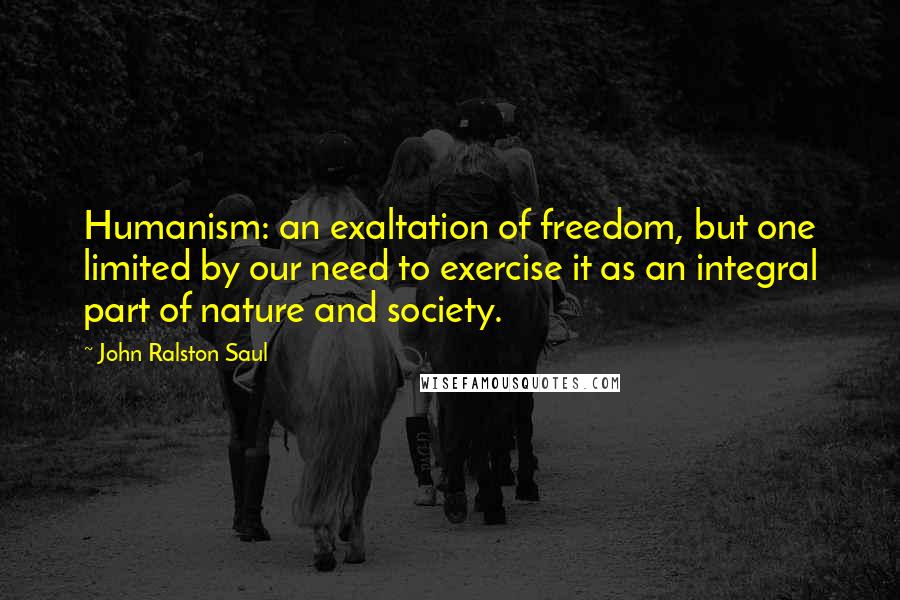 John Ralston Saul Quotes: Humanism: an exaltation of freedom, but one limited by our need to exercise it as an integral part of nature and society.