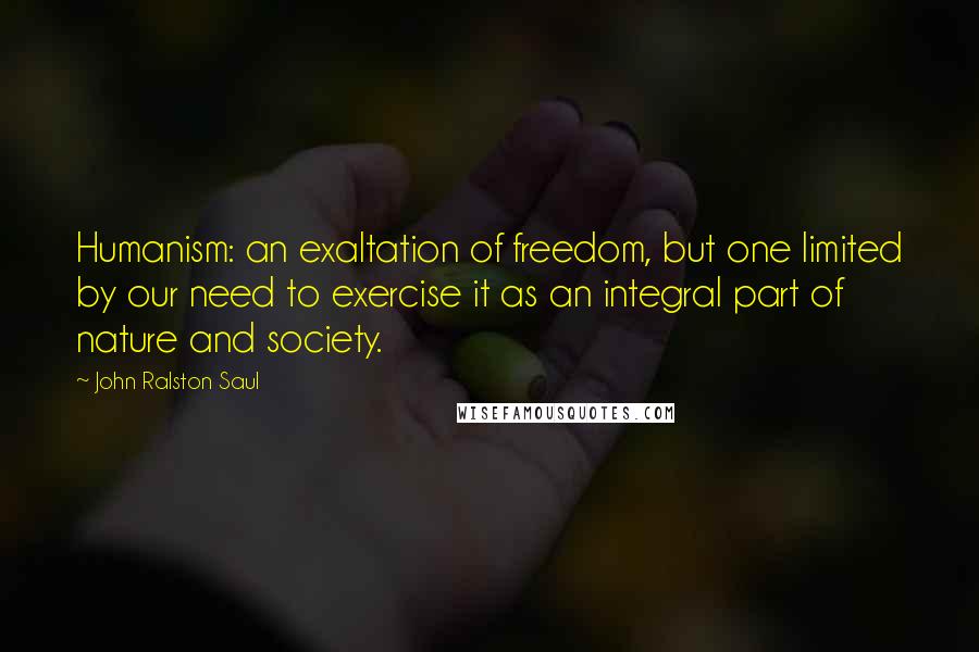 John Ralston Saul Quotes: Humanism: an exaltation of freedom, but one limited by our need to exercise it as an integral part of nature and society.