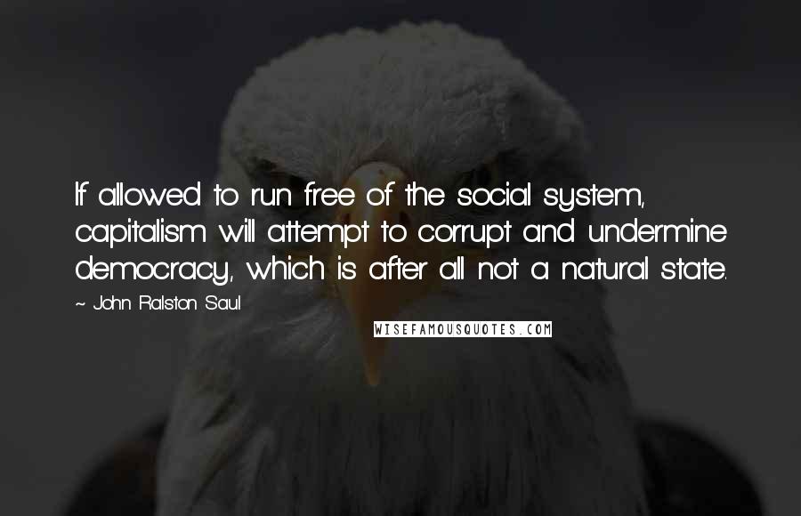 John Ralston Saul Quotes: If allowed to run free of the social system, capitalism will attempt to corrupt and undermine democracy, which is after all not a natural state.